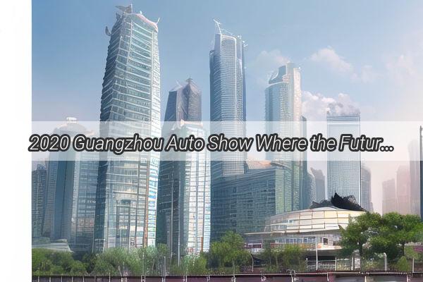 2020 Guangzhou Auto Show Where the Future of Mobility Unveils in China